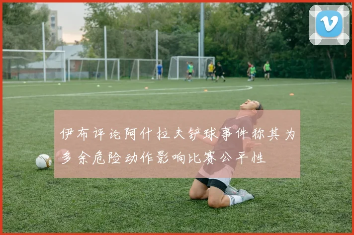 伊布评论阿什拉夫铲球事件称其为多余危险动作影响比赛公平性