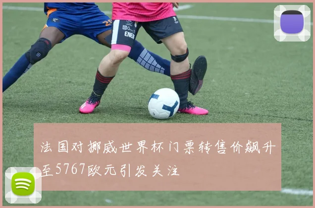 法国对挪威世界杯门票转售价飙升至5767欧元引发关注
