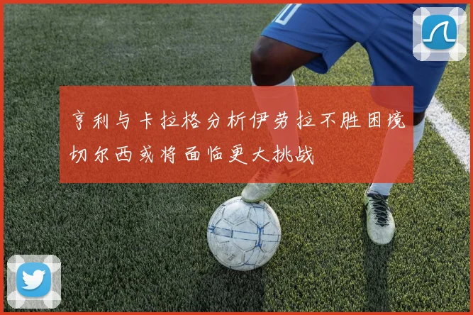 亨利与卡拉格分析伊劳拉不胜困境切尔西或将面临更大挑战