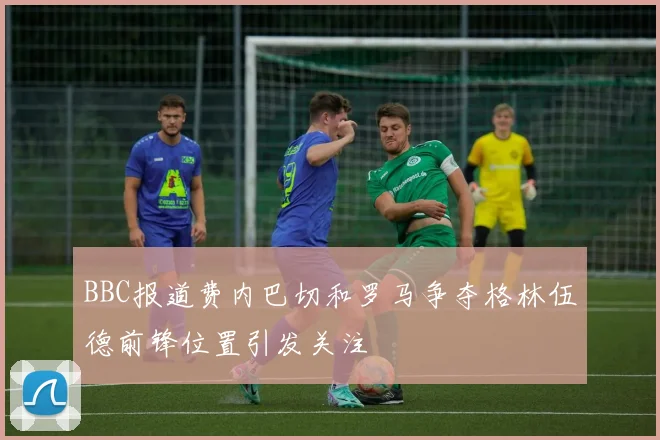BBC报道费内巴切和罗马争夺格林伍德前锋位置引发关注