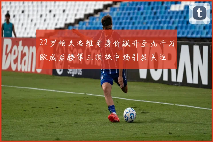 22岁帕夫洛维奇身价飙升至九千万欧成后腰第三顶级中场引发关注