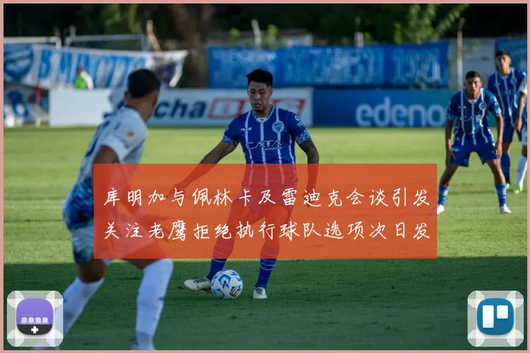 库明加与佩林卡及雷迪克会谈引发关注老鹰拒绝执行球队选项次日发生