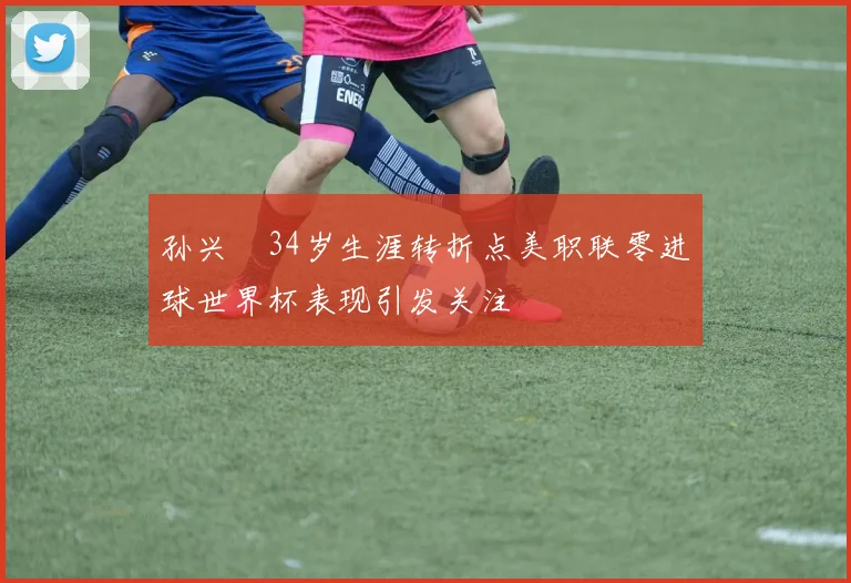 孙兴慜34岁生涯转折点美职联零进球世界杯表现引发关注
