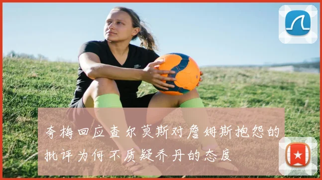 夸梅回应查尔莫斯对詹姆斯抱怨的批评为何不质疑乔丹的态度